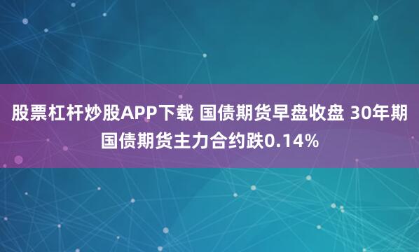 股票杠杆炒股APP下载 国债期货早盘收盘 30年期国债期货主力合约跌0.14%