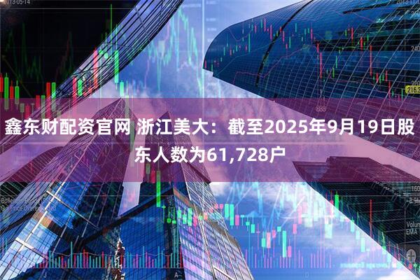 鑫东财配资官网 浙江美大：截至2025年9月19日股东人数为61,728户