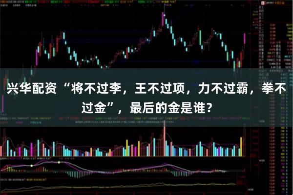 兴华配资 “将不过李,王不过项,力不过霸,拳不过金”,最后的金是谁?
