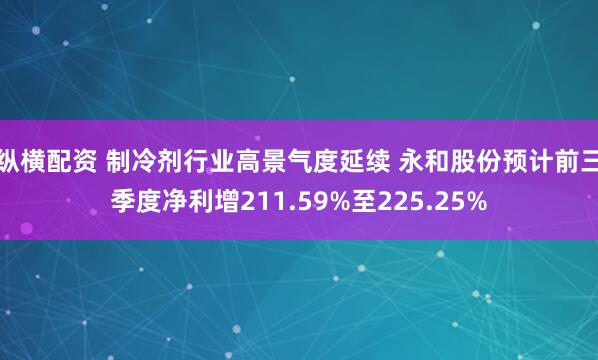 纵横配资 制冷剂行业高景气度延续 永和股份预计前三季度净利增211.59%至225.25%