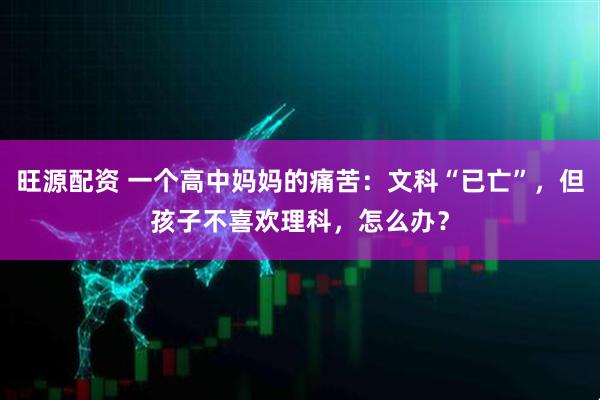 旺源配资 一个高中妈妈的痛苦:文科“已亡”,但孩子不喜欢理科,怎么办?