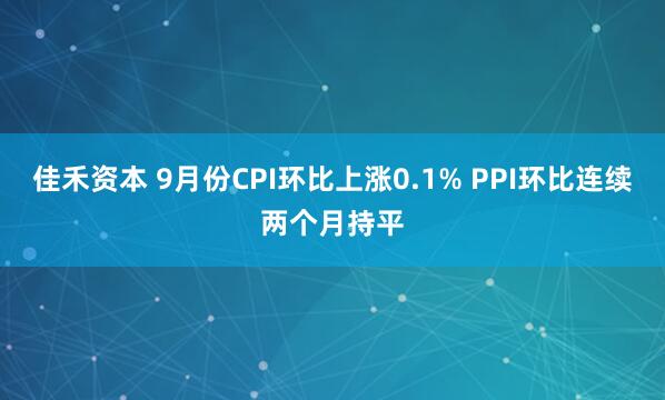 佳禾资本 9月份CPI环比上涨0.1% PPI环比连续两个月持平