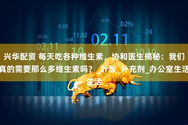 兴华配资 每天吃各种维生素,协和医生揭秘:我们真的需要那么多维生素吗?_叶酸_补充剂_办公室生活