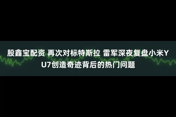 股鑫宝配资 再次对标特斯拉 雷军深夜复盘小米YU7创造奇迹背后的热门问题