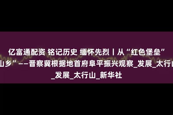亿富通配资 铭记历史 缅怀先烈丨从“红色堡垒”到“幸福山乡”——晋察冀根据地首府阜平振兴观察_发展_太行山_新华社