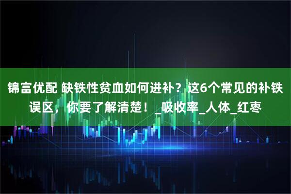 锦富优配 缺铁性贫血如何进补?这6个常见的补铁误区,你要了解清楚!_吸收率_人体_红枣