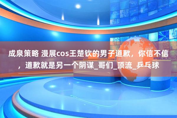 成泉策略 漫展cos王楚钦的男子道歉，你信不信，道歉就是另一个阴谋_哥们_顶流_乒乓球