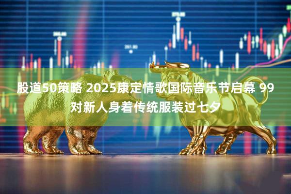 股道50策略 2025康定情歌国际音乐节启幕 99对新人身着传统服装过七夕