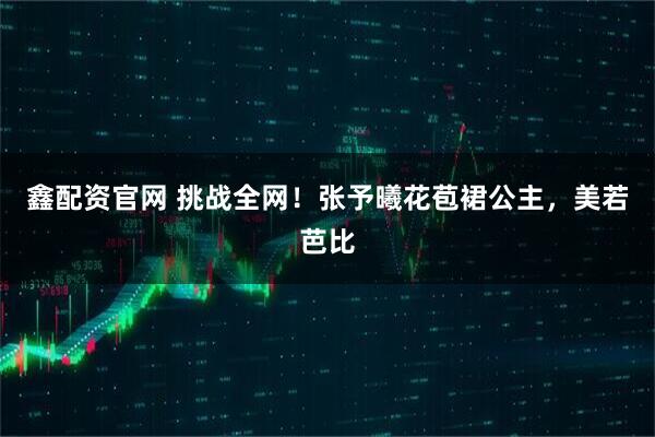 鑫配资官网 挑战全网！张予曦花苞裙公主，美若芭比