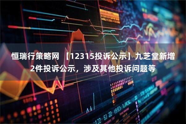 恒瑞行策略网 【12315投诉公示】九芝堂新增2件投诉公示，涉及其他投诉问题等