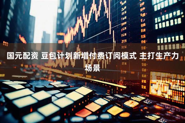 国元配资 豆包计划新增付费订阅模式 主打生产力场景
